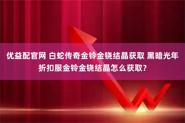 优益配官网 白蛇传奇金铃金铙结晶获取 黑暗光年折扣服金铃金铙结晶怎么获取？