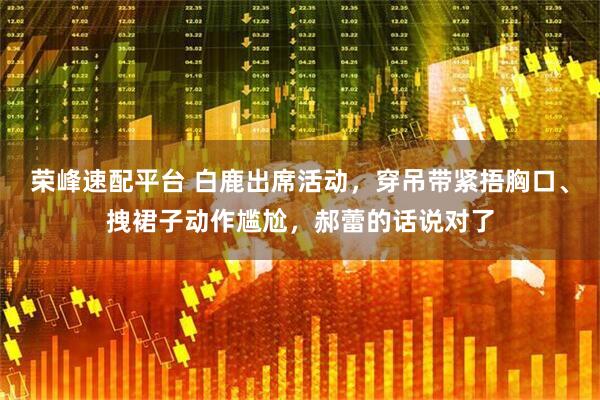 荣峰速配平台 白鹿出席活动，穿吊带紧捂胸口、拽裙子动作尴尬，郝蕾的话说对了