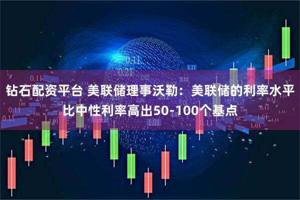 钻石配资平台 美联储理事沃勒：美联储的利率水平比中性利率高出50-100个基点