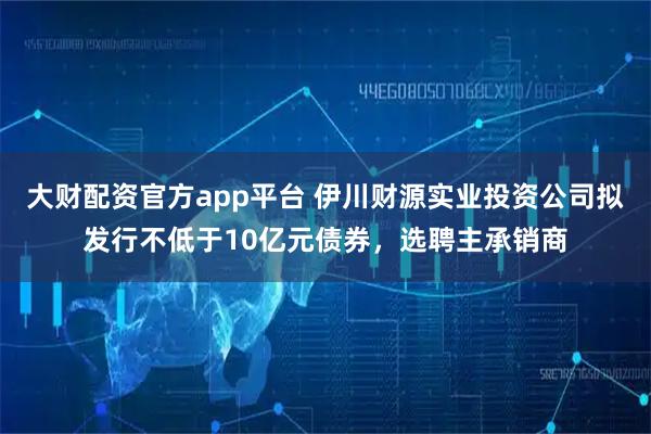 大财配资官方app平台 伊川财源实业投资公司拟发行不低于10亿元债券，选聘主承销商