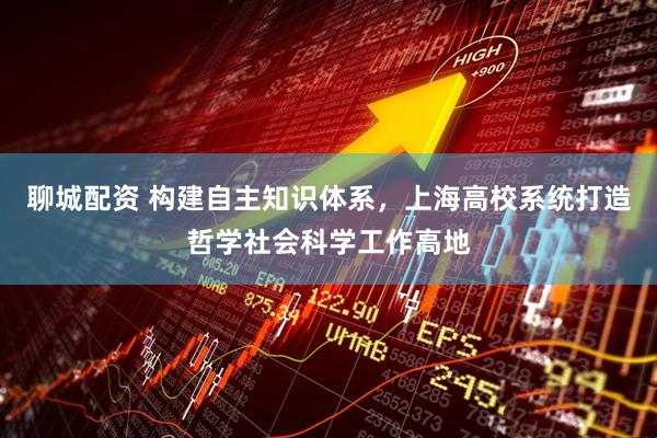 聊城配资 构建自主知识体系，上海高校系统打造哲学社会科学工作高地