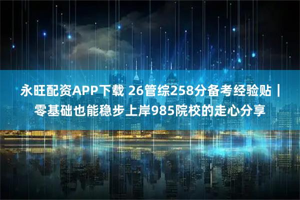 永旺配资APP下载 26管综258分备考经验贴｜零基础也能稳步上岸985院校的走心分享