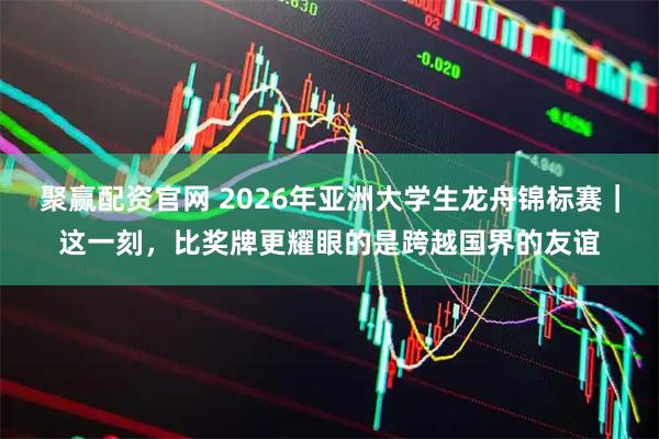 聚赢配资官网 2026年亚洲大学生龙舟锦标赛｜这一刻，比奖牌更耀眼的是跨越国界的友谊
