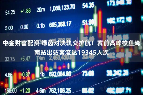 中金财富配资 绿茵对决轨交护航！赛前高峰梭鱼湾南站出站客流达19345人次